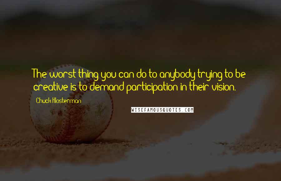 Chuck Klosterman Quotes: The worst thing you can do to anybody trying to be creative is to demand participation in their vision.