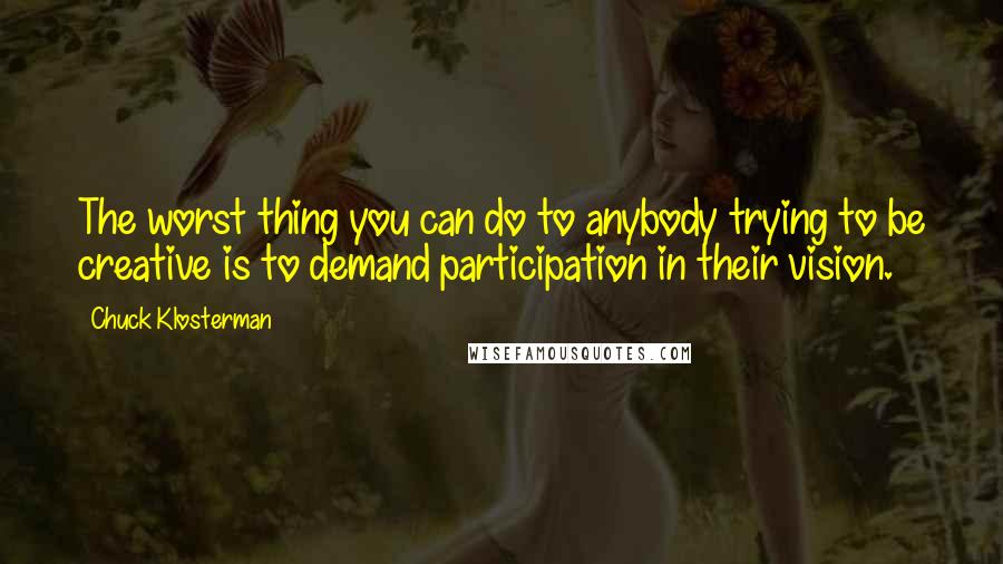 Chuck Klosterman Quotes: The worst thing you can do to anybody trying to be creative is to demand participation in their vision.