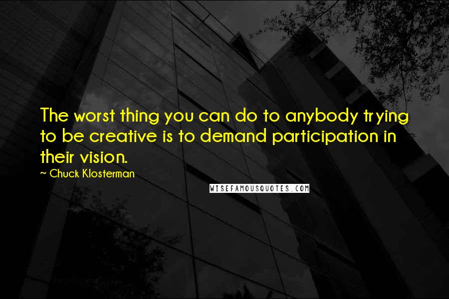 Chuck Klosterman Quotes: The worst thing you can do to anybody trying to be creative is to demand participation in their vision.