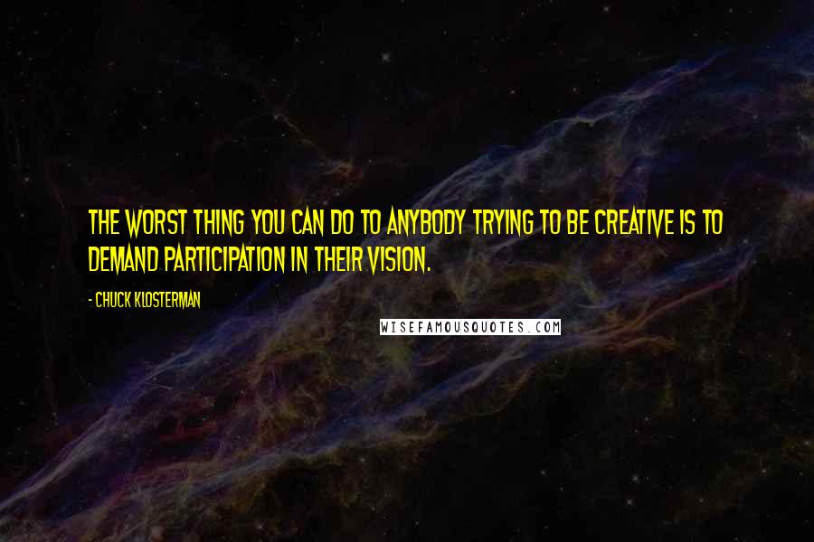 Chuck Klosterman Quotes: The worst thing you can do to anybody trying to be creative is to demand participation in their vision.