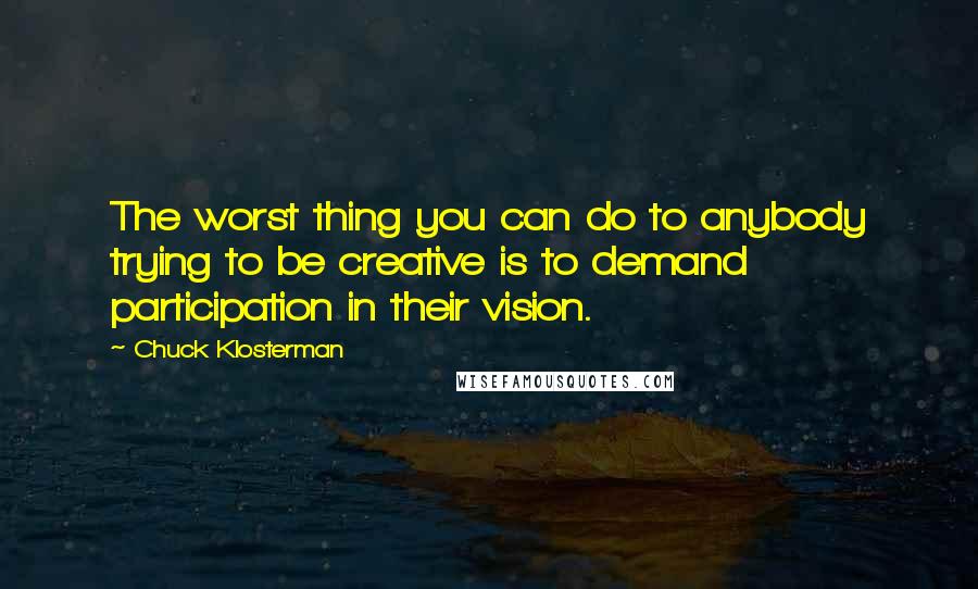 Chuck Klosterman Quotes: The worst thing you can do to anybody trying to be creative is to demand participation in their vision.