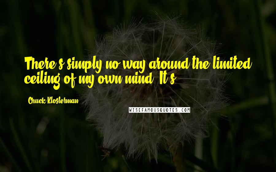 Chuck Klosterman Quotes: There's simply no way around the limited ceiling of my own mind. It's