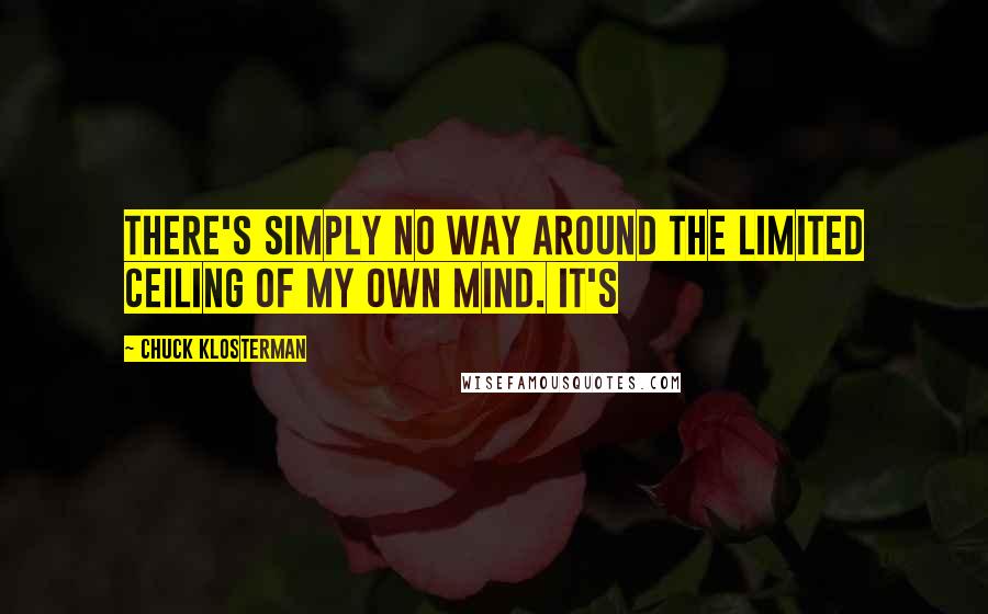 Chuck Klosterman Quotes: There's simply no way around the limited ceiling of my own mind. It's