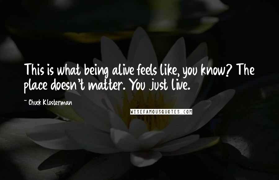Chuck Klosterman Quotes: This is what being alive feels like, you know? The place doesn't matter. You just live.