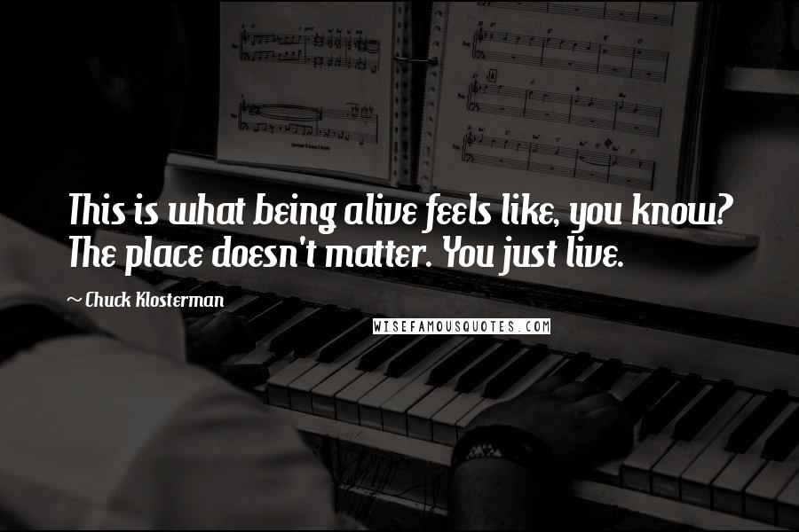 Chuck Klosterman Quotes: This is what being alive feels like, you know? The place doesn't matter. You just live.