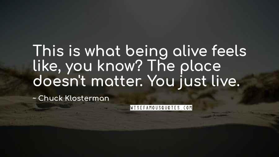 Chuck Klosterman Quotes: This is what being alive feels like, you know? The place doesn't matter. You just live.