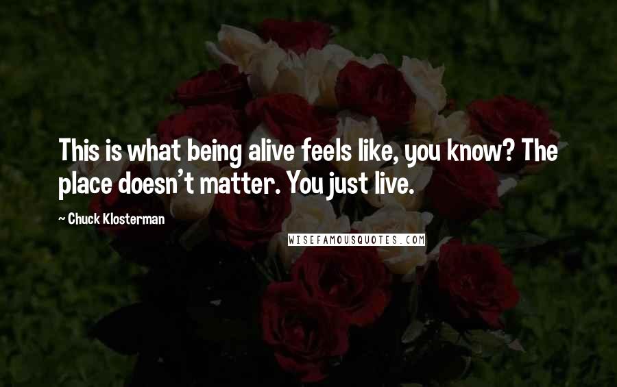 Chuck Klosterman Quotes: This is what being alive feels like, you know? The place doesn't matter. You just live.