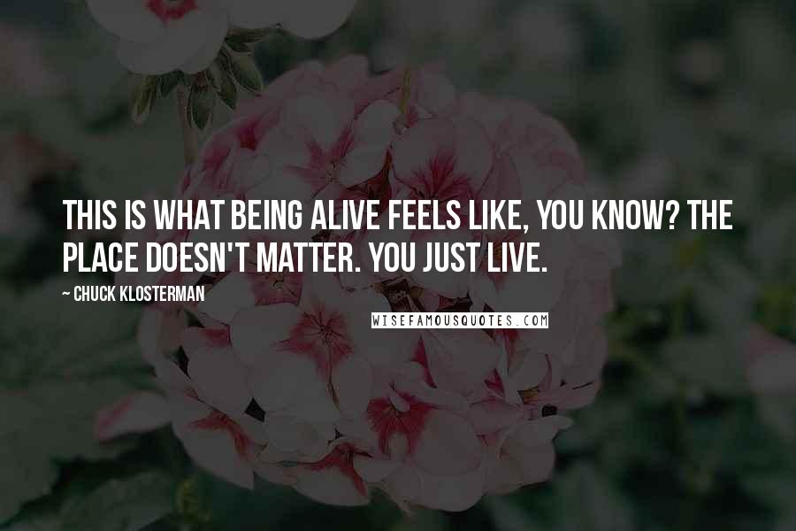 Chuck Klosterman Quotes: This is what being alive feels like, you know? The place doesn't matter. You just live.