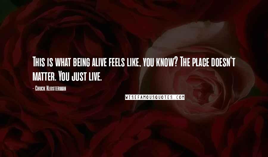 Chuck Klosterman Quotes: This is what being alive feels like, you know? The place doesn't matter. You just live.