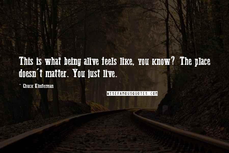 Chuck Klosterman Quotes: This is what being alive feels like, you know? The place doesn't matter. You just live.