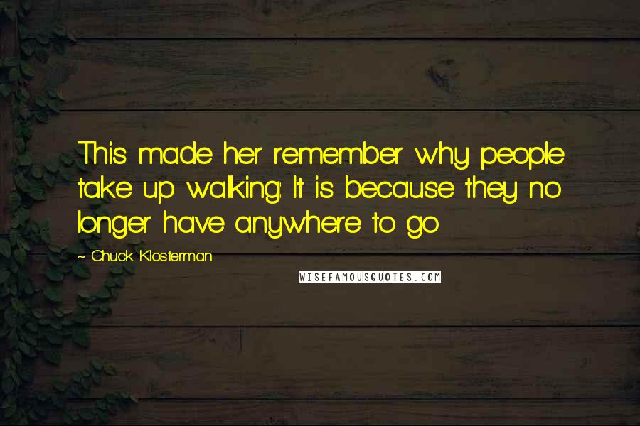 Chuck Klosterman Quotes: This made her remember why people take up walking: It is because they no longer have anywhere to go.