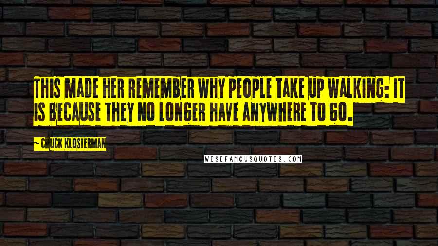 Chuck Klosterman Quotes: This made her remember why people take up walking: It is because they no longer have anywhere to go.