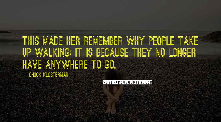 Chuck Klosterman Quotes: This made her remember why people take up walking: It is because they no longer have anywhere to go.