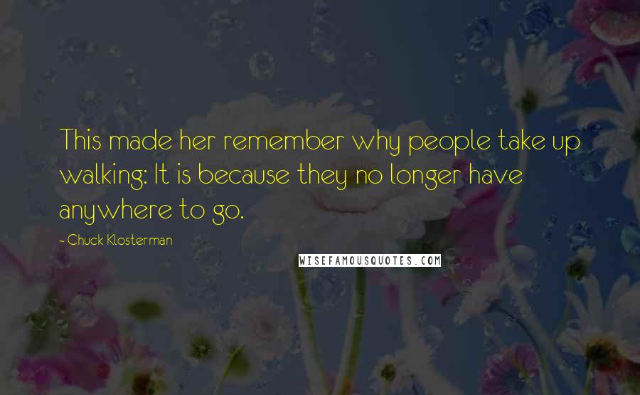 Chuck Klosterman Quotes: This made her remember why people take up walking: It is because they no longer have anywhere to go.