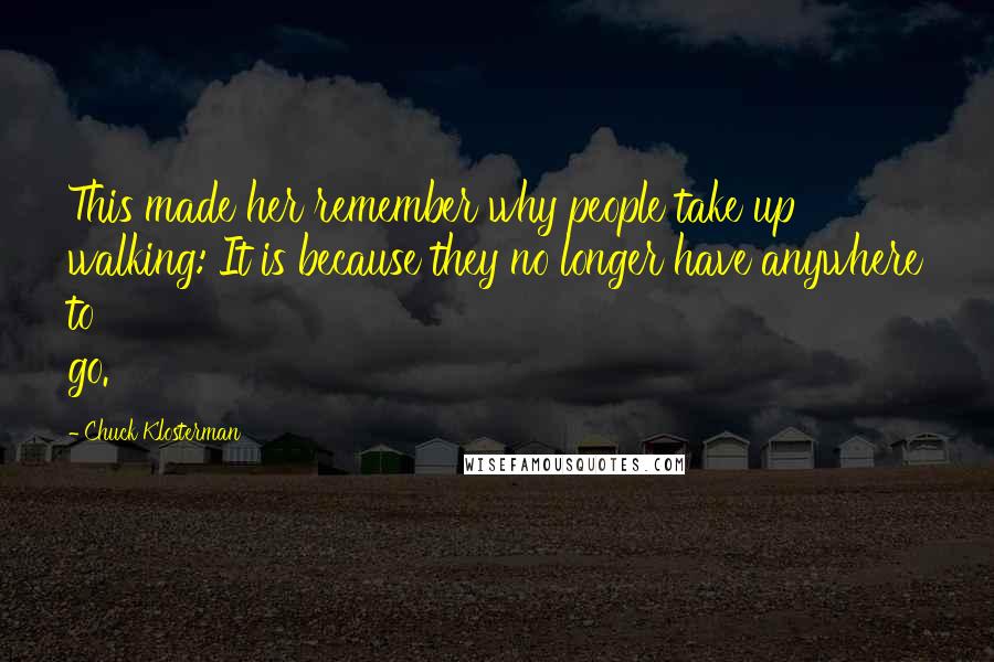 Chuck Klosterman Quotes: This made her remember why people take up walking: It is because they no longer have anywhere to go.