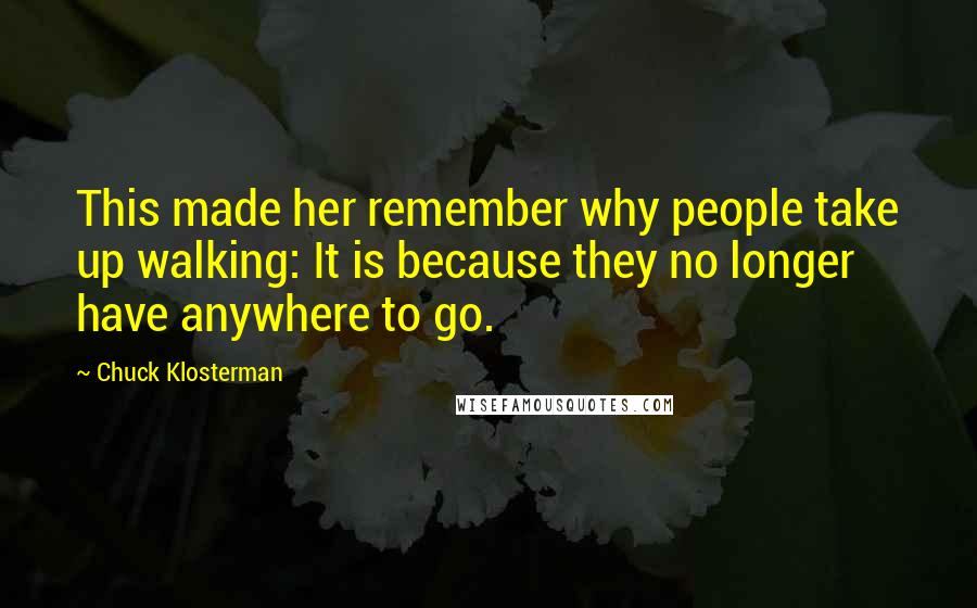 Chuck Klosterman Quotes: This made her remember why people take up walking: It is because they no longer have anywhere to go.