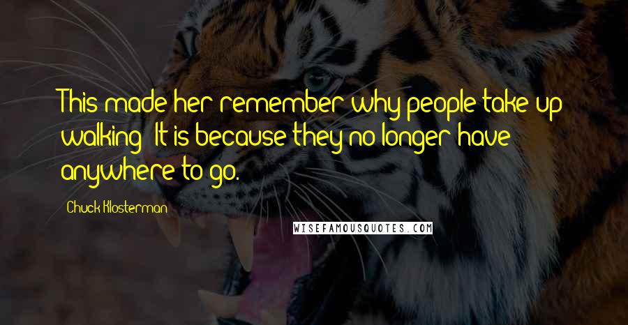 Chuck Klosterman Quotes: This made her remember why people take up walking: It is because they no longer have anywhere to go.