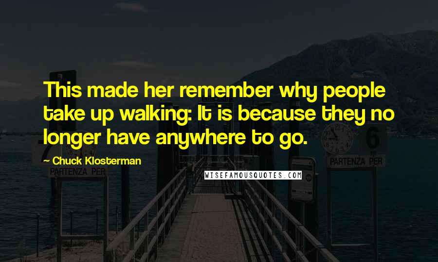 Chuck Klosterman Quotes: This made her remember why people take up walking: It is because they no longer have anywhere to go.