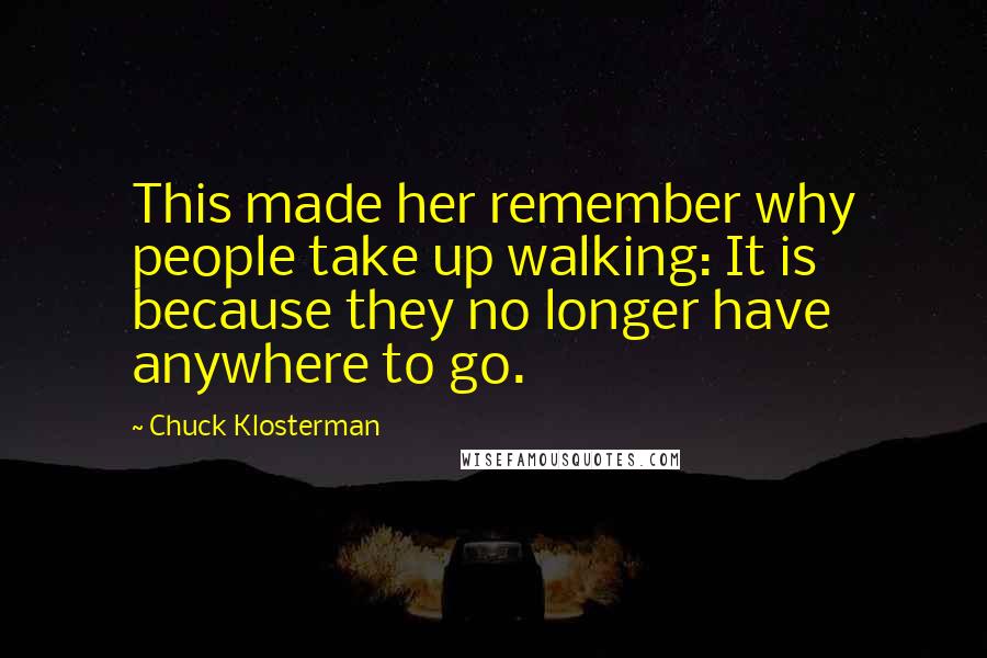 Chuck Klosterman Quotes: This made her remember why people take up walking: It is because they no longer have anywhere to go.
