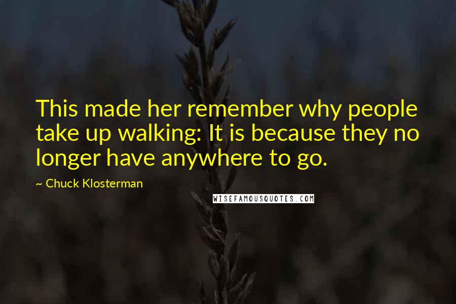 Chuck Klosterman Quotes: This made her remember why people take up walking: It is because they no longer have anywhere to go.