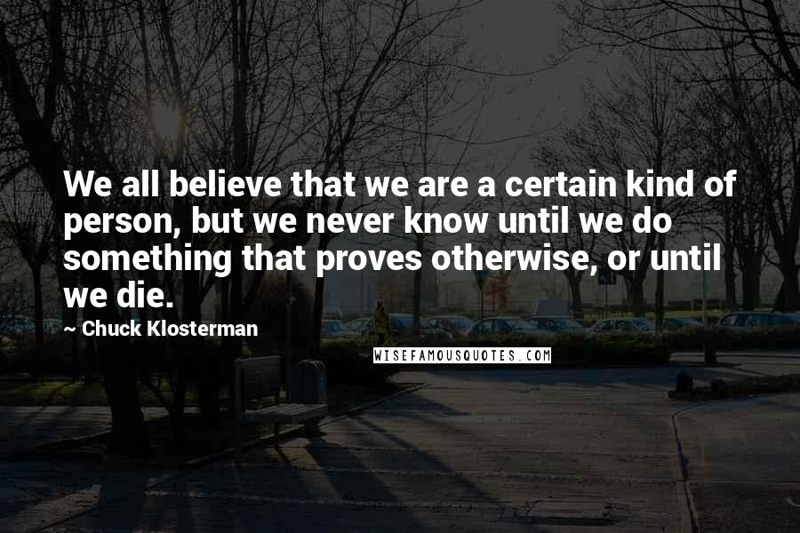 Chuck Klosterman Quotes: We all believe that we are a certain kind of person, but we never know until we do something that proves otherwise, or until we die.