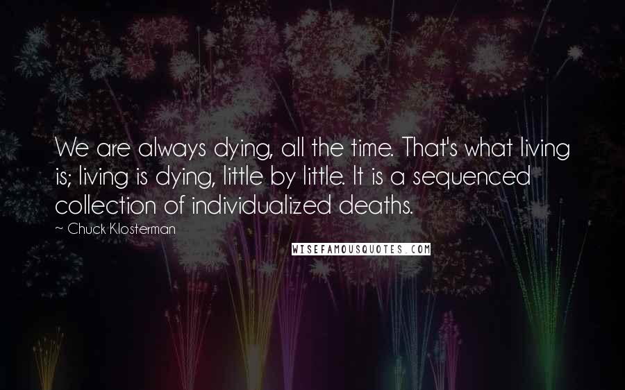 Chuck Klosterman Quotes: We are always dying, all the time. That's what living is; living is dying, little by little. It is a sequenced collection of individualized deaths.
