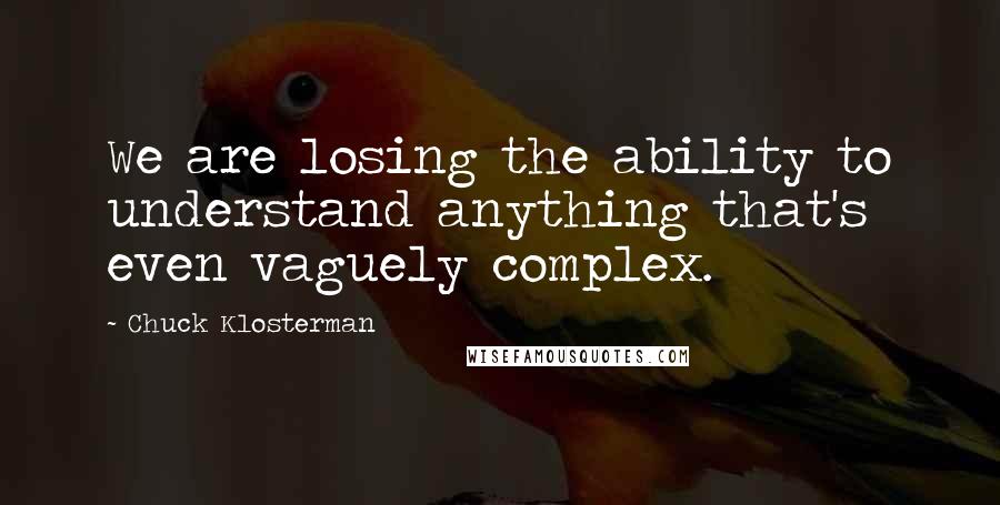 Chuck Klosterman Quotes: We are losing the ability to understand anything that's even vaguely complex.