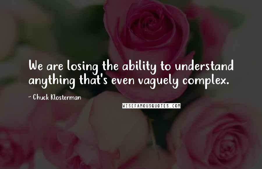 Chuck Klosterman Quotes: We are losing the ability to understand anything that's even vaguely complex.