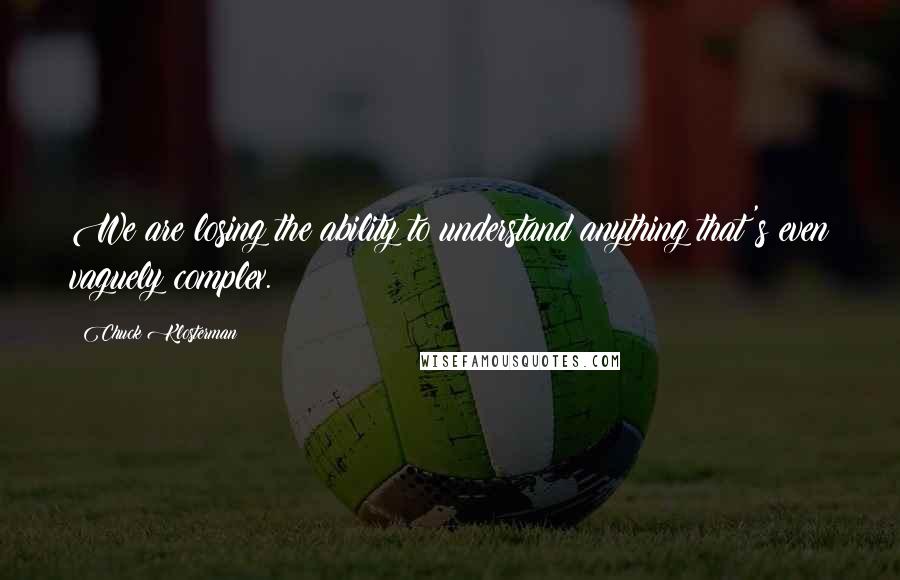 Chuck Klosterman Quotes: We are losing the ability to understand anything that's even vaguely complex.