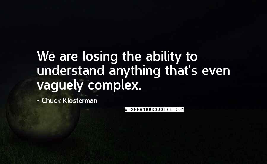 Chuck Klosterman Quotes: We are losing the ability to understand anything that's even vaguely complex.