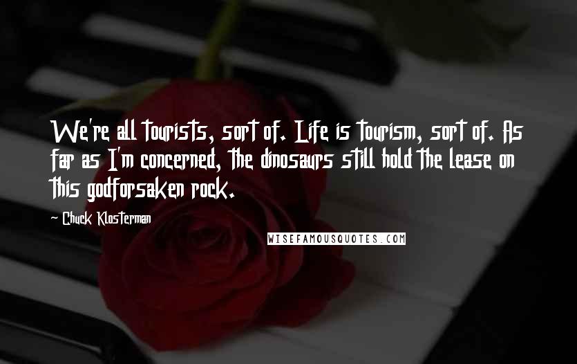 Chuck Klosterman Quotes: We're all tourists, sort of. Life is tourism, sort of. As far as I'm concerned, the dinosaurs still hold the lease on this godforsaken rock.