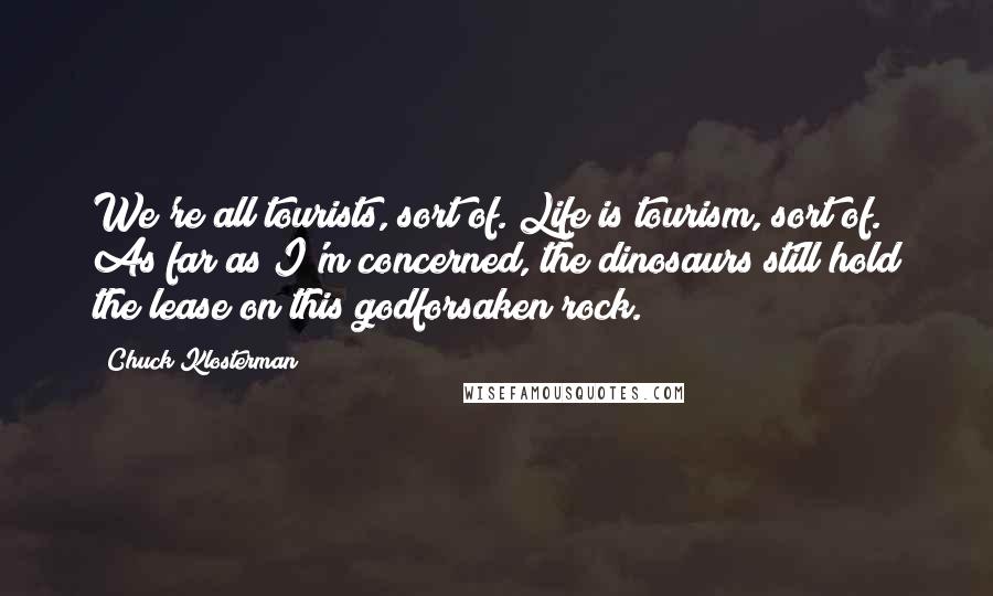 Chuck Klosterman Quotes: We're all tourists, sort of. Life is tourism, sort of. As far as I'm concerned, the dinosaurs still hold the lease on this godforsaken rock.