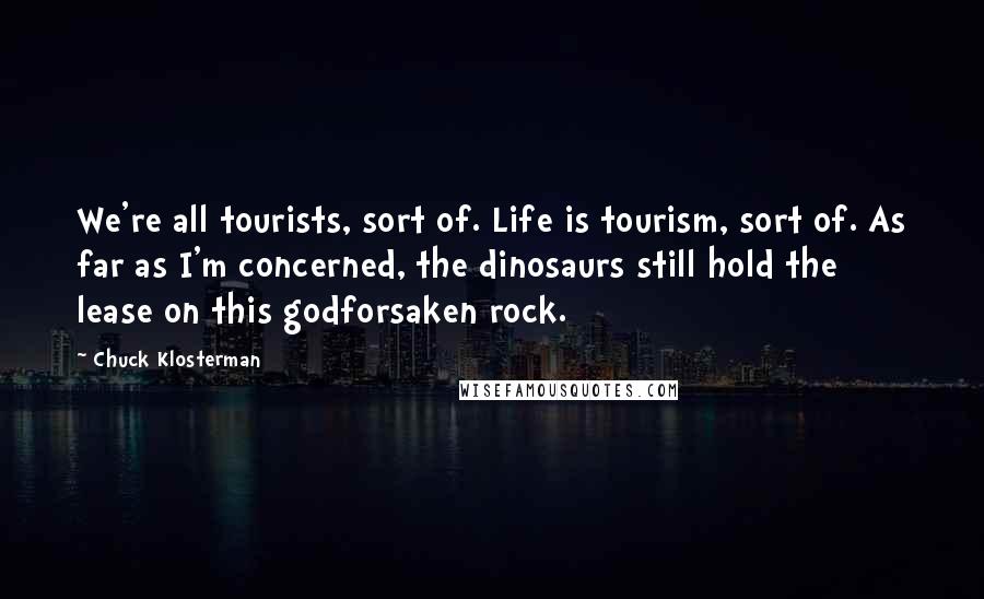 Chuck Klosterman Quotes: We're all tourists, sort of. Life is tourism, sort of. As far as I'm concerned, the dinosaurs still hold the lease on this godforsaken rock.