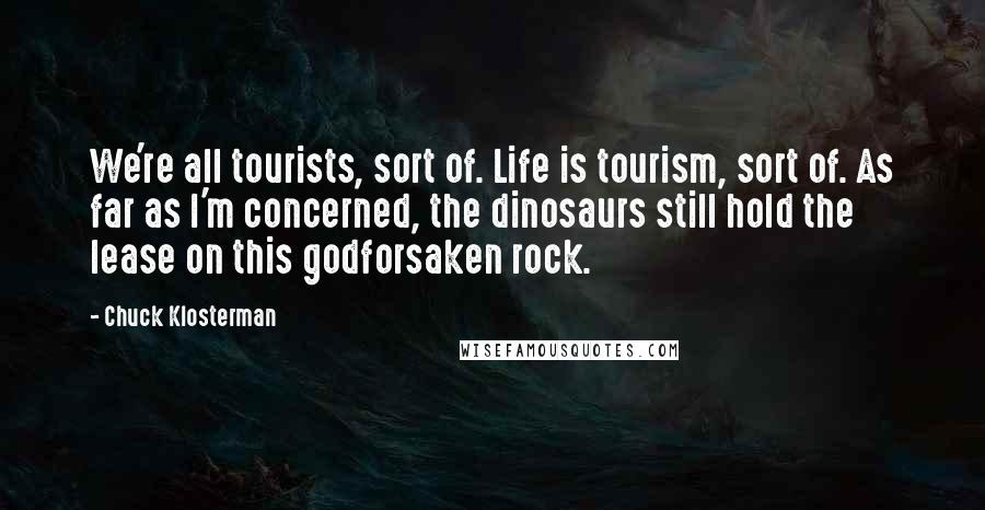 Chuck Klosterman Quotes: We're all tourists, sort of. Life is tourism, sort of. As far as I'm concerned, the dinosaurs still hold the lease on this godforsaken rock.