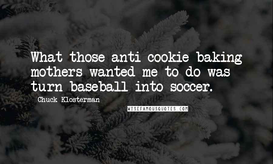 Chuck Klosterman Quotes: What those anti-cookie-baking mothers wanted me to do was turn baseball into soccer.