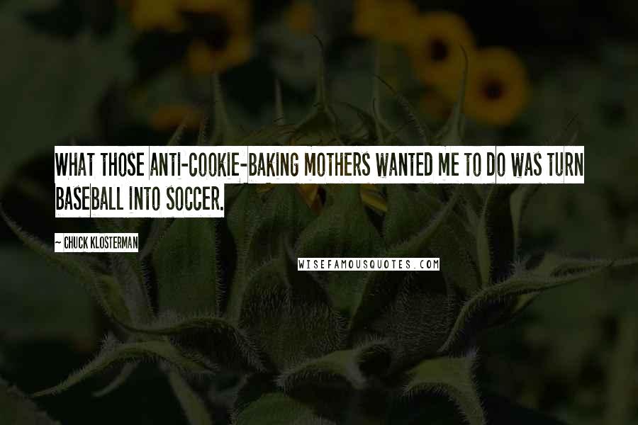 Chuck Klosterman Quotes: What those anti-cookie-baking mothers wanted me to do was turn baseball into soccer.