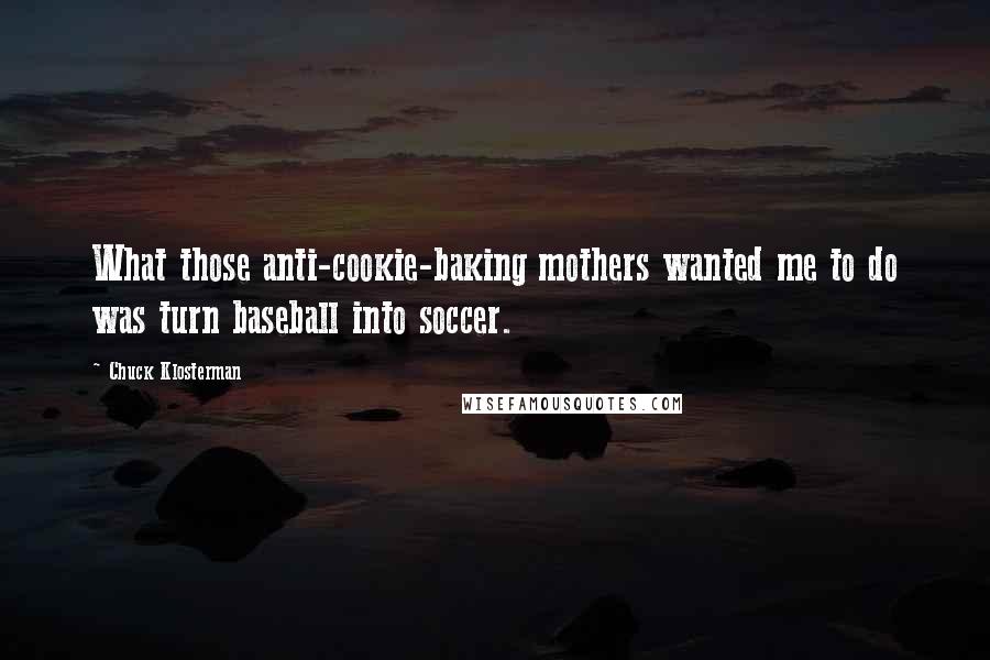 Chuck Klosterman Quotes: What those anti-cookie-baking mothers wanted me to do was turn baseball into soccer.