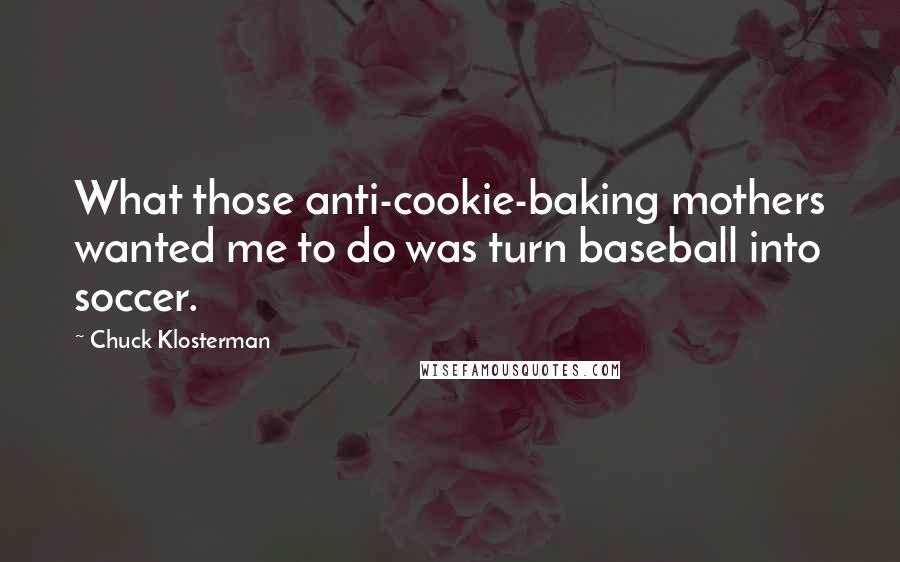 Chuck Klosterman Quotes: What those anti-cookie-baking mothers wanted me to do was turn baseball into soccer.