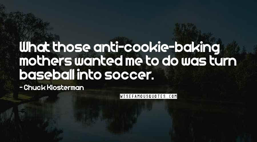 Chuck Klosterman Quotes: What those anti-cookie-baking mothers wanted me to do was turn baseball into soccer.
