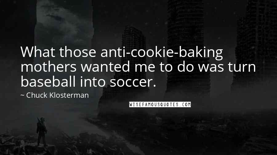 Chuck Klosterman Quotes: What those anti-cookie-baking mothers wanted me to do was turn baseball into soccer.