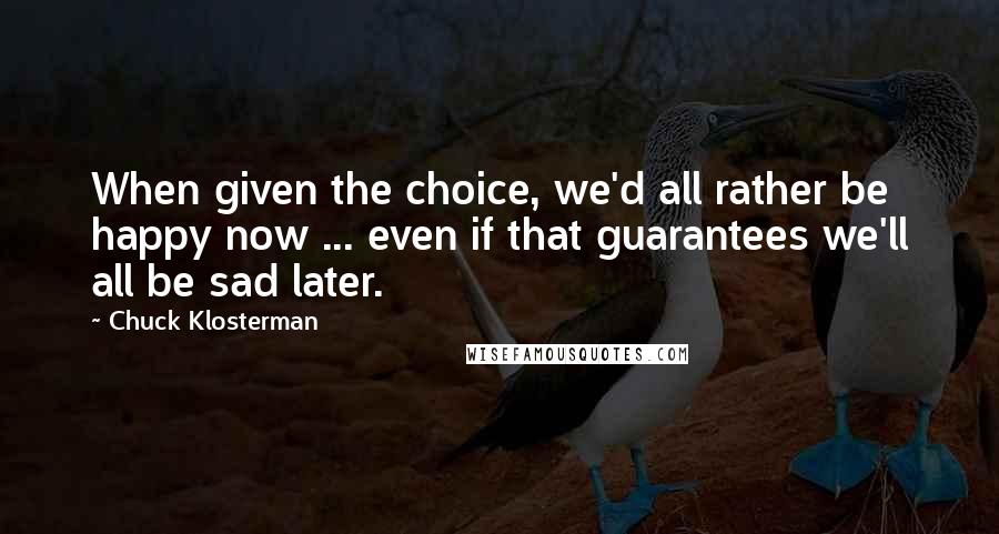 Chuck Klosterman Quotes: When given the choice, we'd all rather be happy now ... even if that guarantees we'll all be sad later.