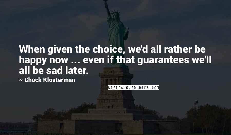 Chuck Klosterman Quotes: When given the choice, we'd all rather be happy now ... even if that guarantees we'll all be sad later.