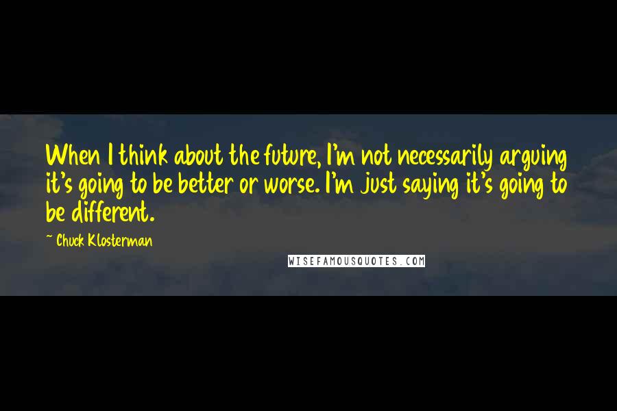 Chuck Klosterman Quotes: When I think about the future, I'm not necessarily arguing it's going to be better or worse. I'm just saying it's going to be different.