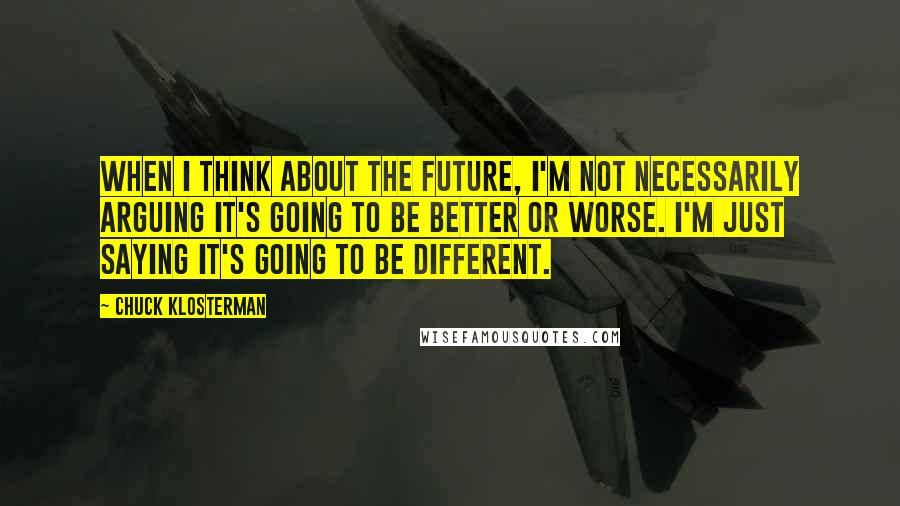 Chuck Klosterman Quotes: When I think about the future, I'm not necessarily arguing it's going to be better or worse. I'm just saying it's going to be different.