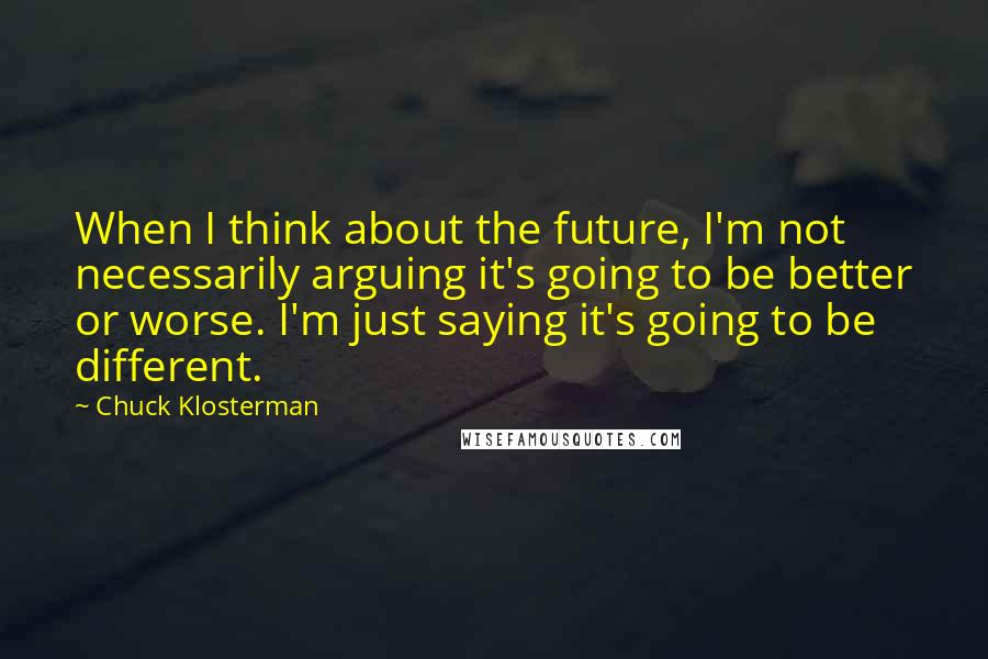 Chuck Klosterman Quotes: When I think about the future, I'm not necessarily arguing it's going to be better or worse. I'm just saying it's going to be different.