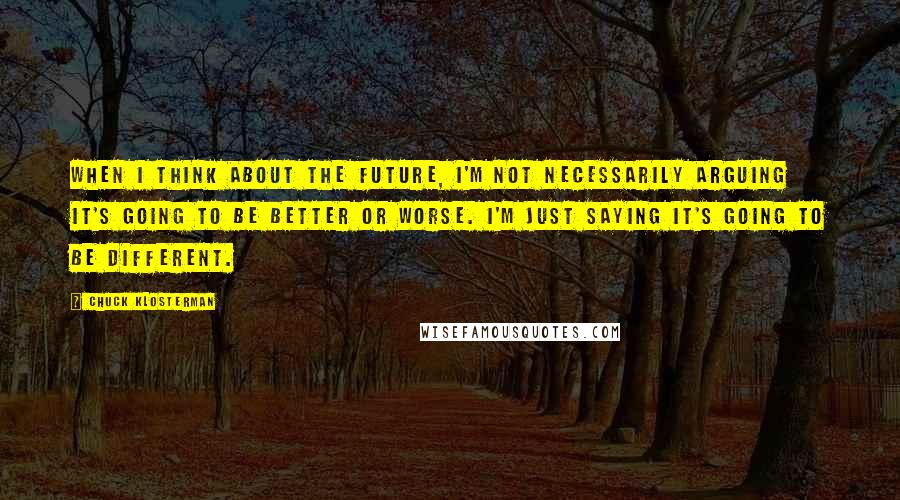 Chuck Klosterman Quotes: When I think about the future, I'm not necessarily arguing it's going to be better or worse. I'm just saying it's going to be different.