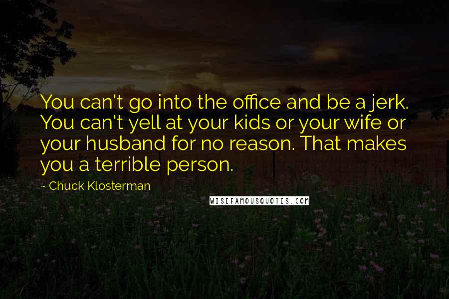 Chuck Klosterman Quotes: You can't go into the office and be a jerk. You can't yell at your kids or your wife or your husband for no reason. That makes you a terrible person.