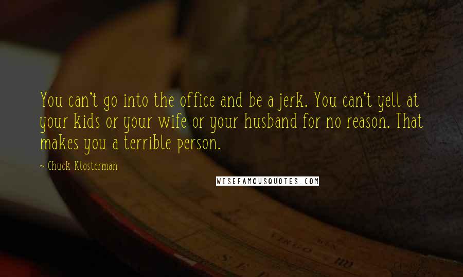 Chuck Klosterman Quotes: You can't go into the office and be a jerk. You can't yell at your kids or your wife or your husband for no reason. That makes you a terrible person.