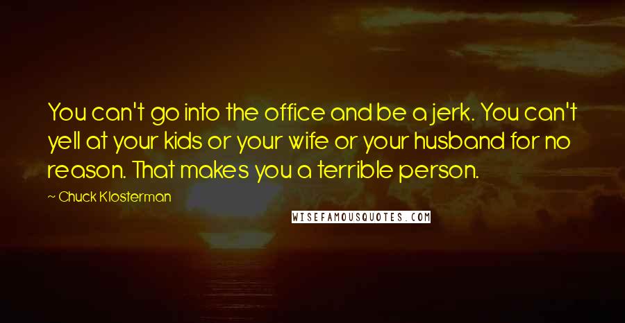 Chuck Klosterman Quotes: You can't go into the office and be a jerk. You can't yell at your kids or your wife or your husband for no reason. That makes you a terrible person.