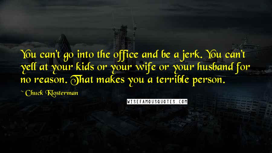 Chuck Klosterman Quotes: You can't go into the office and be a jerk. You can't yell at your kids or your wife or your husband for no reason. That makes you a terrible person.